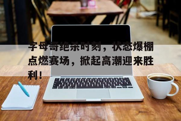 字母哥绝杀时刻，状态爆棚点燃赛场，掀起高潮迎来胜利！